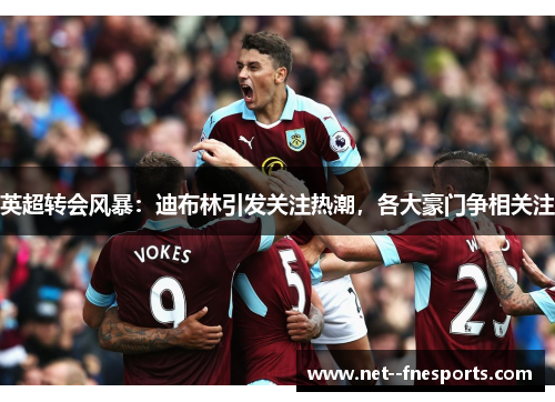 英超转会风暴：迪布林引发关注热潮，各大豪门争相关注